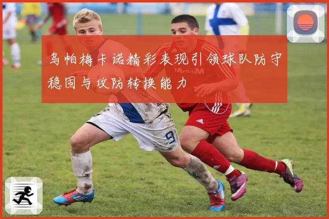 乌帕梅卡诺精彩表现引领球队防守稳固与攻防转换能力