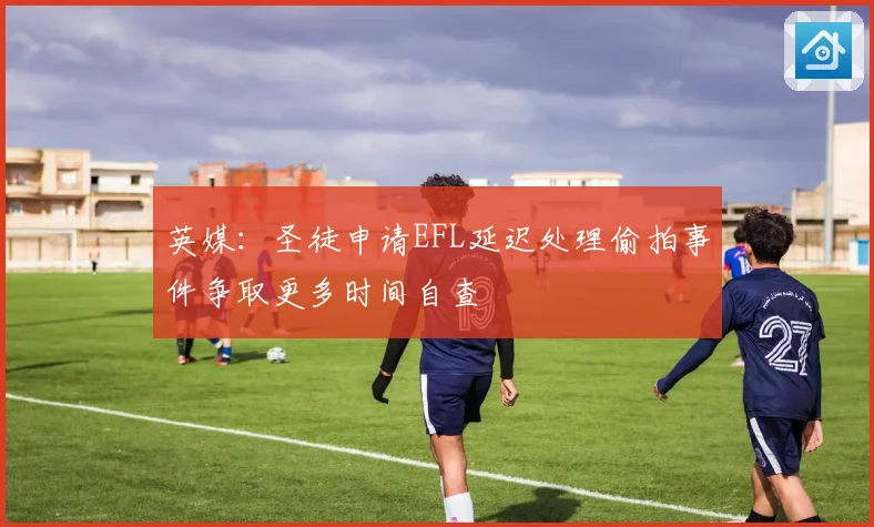 英媒：圣徒申请EFL延迟处理偷拍事件争取更多时间自查