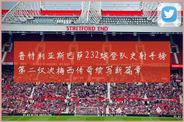 普特利亚斯巴萨232球登队史射手榜第二仅次梅西传奇续写新篇章