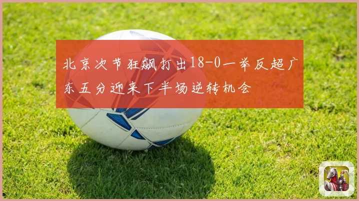 北京次节狂飙打出18-0一举反超广东五分迎来下半场逆转机会