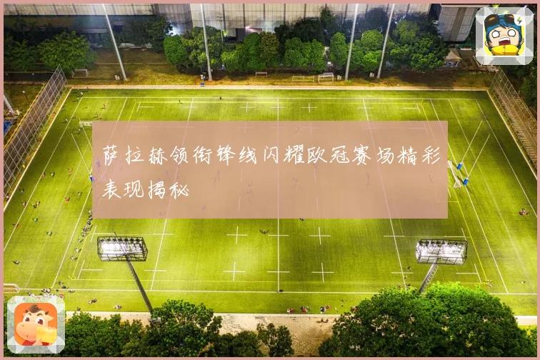 萨拉赫领衔锋线闪耀欧冠赛场精彩表现揭秘