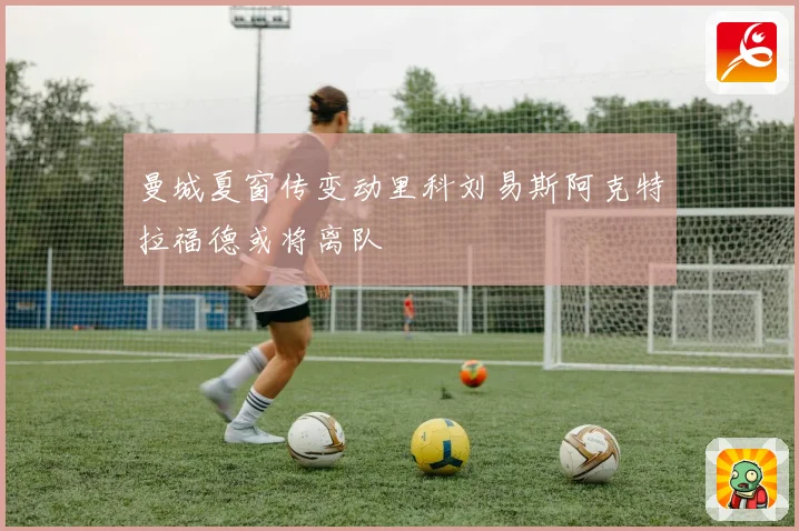 曼城夏窗传变动里科刘易斯阿克特拉福德或将离队