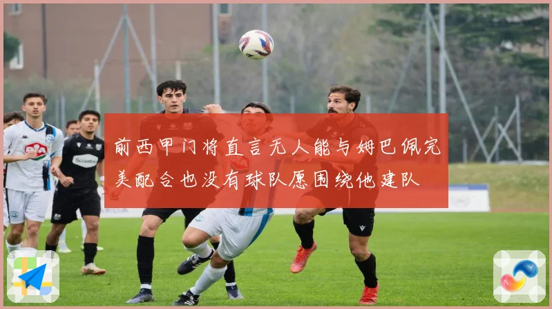 前西甲门将直言无人能与姆巴佩完美配合也没有球队愿围绕他建队