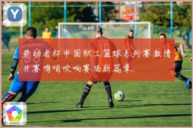 劳动者杯中国职工篮球系列赛激情开赛鸣哨吹响赛场新篇章
