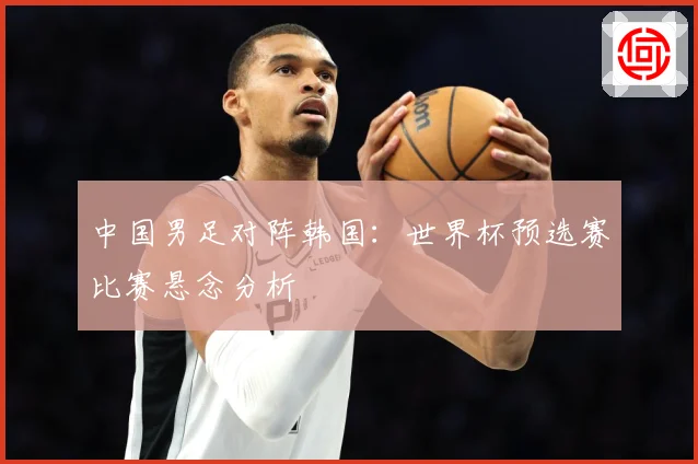中国男足对阵韩国：世界杯预选赛比赛悬念分析