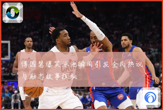 傅园慧爆笑泳池瞬间引发全民热议与励志故事探秘