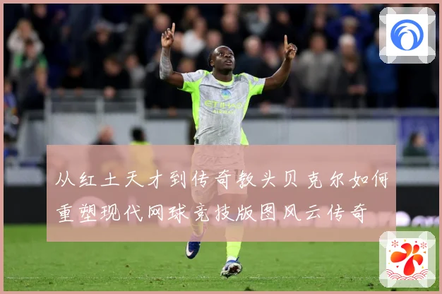 从红土天才到传奇教头贝克尔如何重塑现代网球竞技版图风云传奇
