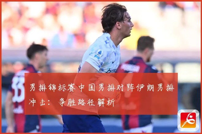 男排锦标赛中国男排对阵伊朗男排冲击：争胜路径解析