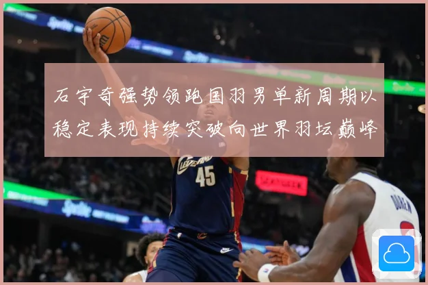石宇奇强势领跑国羽男单新周期以稳定表现持续突破向世界羽坛巅峰发起更大挑战