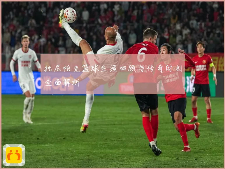 托尼帕克篮球生涯回顾与传奇时刻全面解析