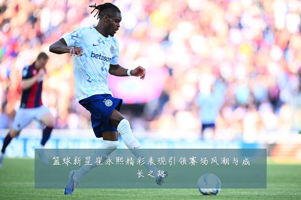 篮球新星崔永熙精彩表现引领赛场风潮与成长之路
