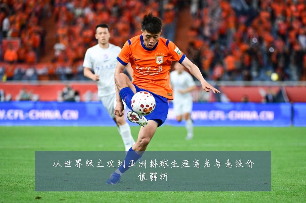 从世界级主攻到亚洲排球生涯高光与竞技价值解析